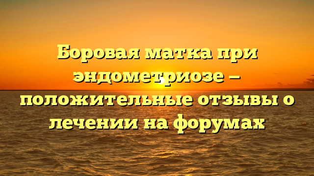 Боровая матка при эндометриозе — положительные отзывы о лечении на форумах