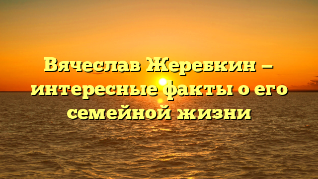 Вячеслав Жеребкин — интересные факты о его семейной жизни