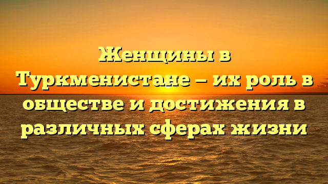 Женщины в Туркменистане — их роль в обществе и достижения в различных сферах жизни