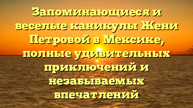 Запоминающиеся и веселые каникулы Жени Петровой в Мексике, полные удивительных приключений и незабываемых впечатлений