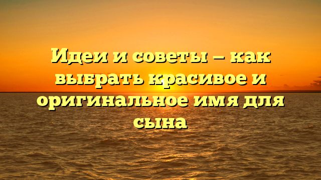 Идеи и советы — как выбрать красивое и оригинальное имя для сына