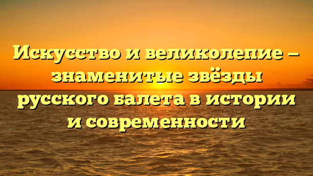 Искусство и великолепие — знаменитые звёзды русского балета в истории и современности