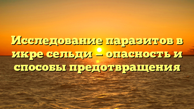 Исследование паразитов в икре сельди — опасность и способы предотвращения