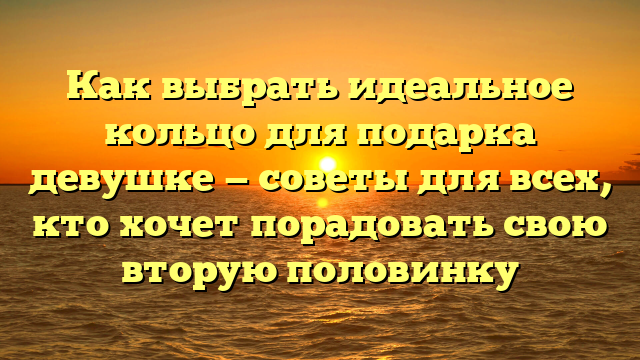 Как выбрать идеальное кольцо для подарка девушке — советы для всех, кто хочет порадовать свою вторую половинку