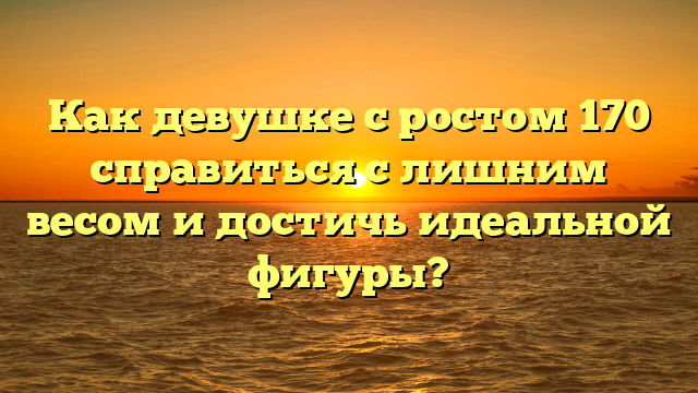 Как девушке с ростом 170 справиться с лишним весом и достичь идеальной фигуры?