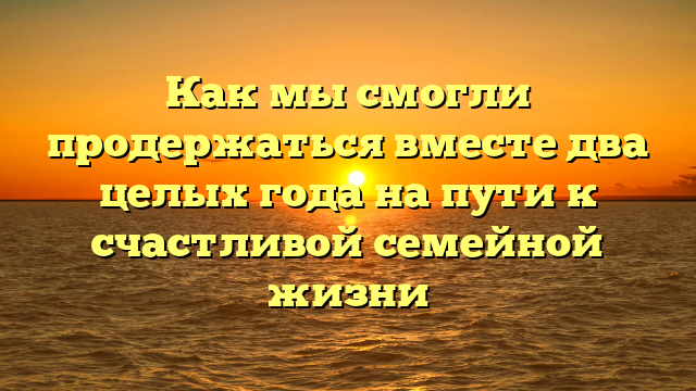 Как мы смогли продержаться вместе два целых года на пути к счастливой семейной жизни