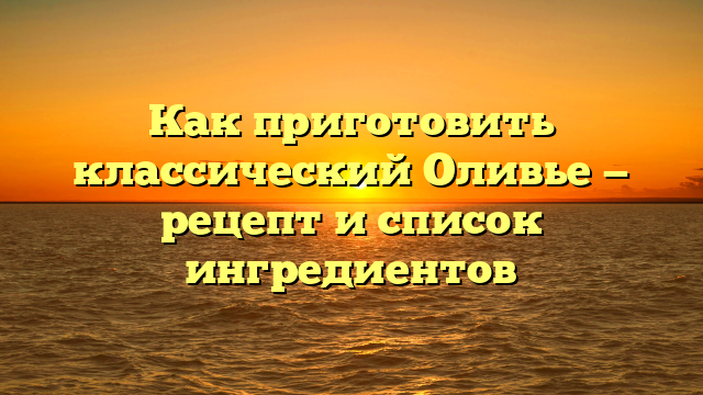 Как приготовить классический Оливье — рецепт и список ингредиентов