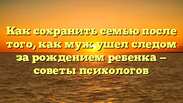Как сохранить семью после того, как муж ушел следом за рождением ребенка — советы психологов