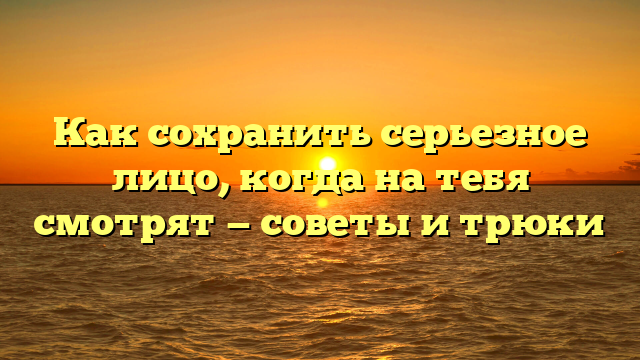 Как сохранить серьезное лицо, когда на тебя смотрят — советы и трюки