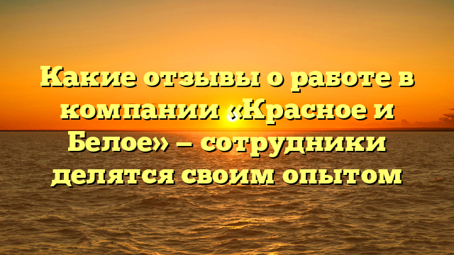 Какие отзывы о работе в компании «Красное и Белое» — сотрудники делятся своим опытом