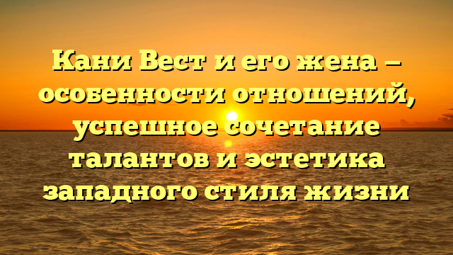 Кани Вест и его жена — особенности отношений, успешное сочетание талантов и эстетика западного стиля жизни