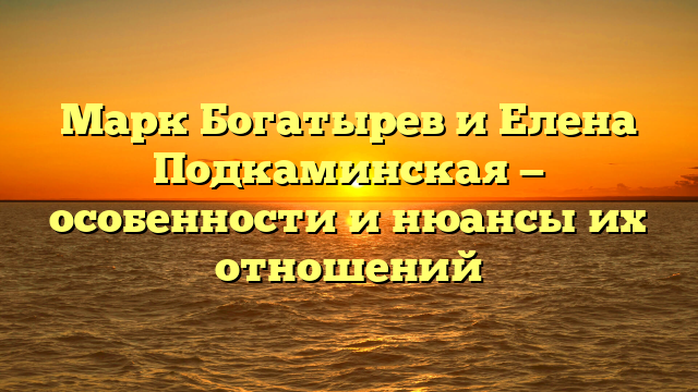 Марк Богатырев и Елена Подкаминская — особенности и нюансы их отношений