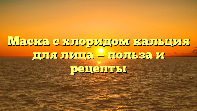 Маска с хлоридом кальция для лица — польза и рецепты