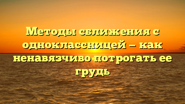 Методы сближения с одноклассницей — как ненавязчиво потрогать ее грудь