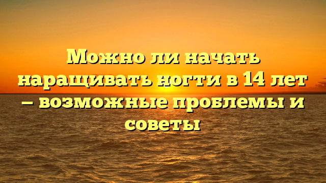Можно ли начать наращивать ногти в 14 лет — возможные проблемы и советы