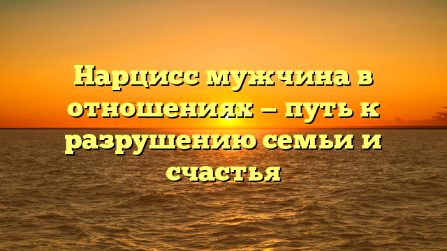 Нарцисс мужчина в отношениях — путь к разрушению семьи и счастья