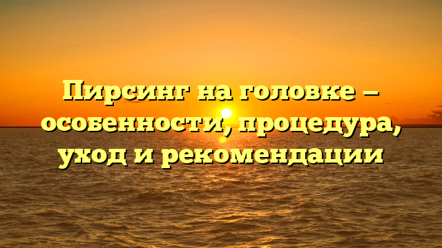 Пирсинг на головке — особенности, процедура, уход и рекомендации