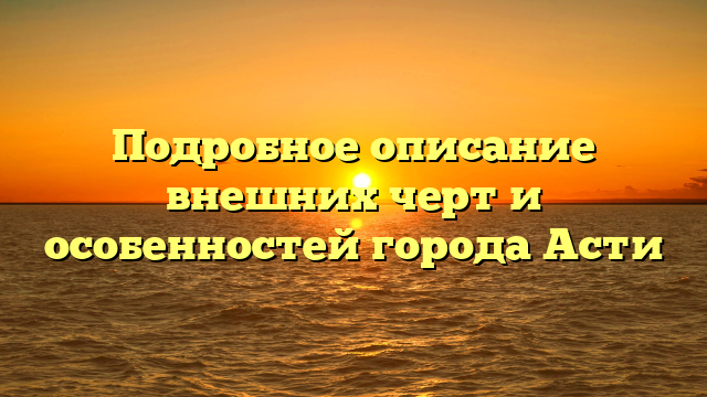 Подробное описание внешних черт и особенностей города Асти