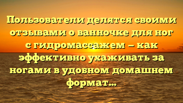 Пользователи делятся своими отзывами о ванночке для ног с гидромассажем — как эффективно ухаживать за ногами в удобном домашнем формате