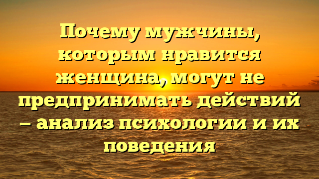 Почему мужчины, которым нравится женщина, могут не предпринимать действий — анализ психологии и их поведения