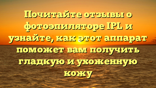 Почитайте отзывы о фотоэпиляторе IPL и узнайте, как этот аппарат поможет вам получить гладкую и ухоженную кожу