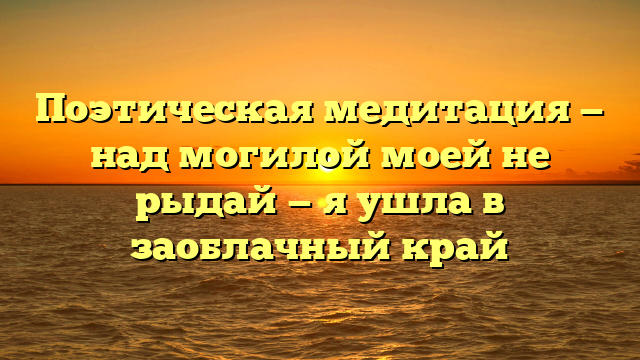 Поэтическая медитация — над могилой моей не рыдай — я ушла в заоблачный край