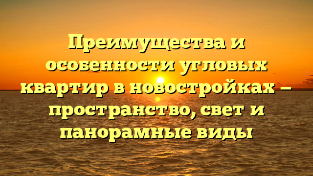 Преимущества и особенности угловых квартир в новостройках — пространство, свет и панорамные виды
