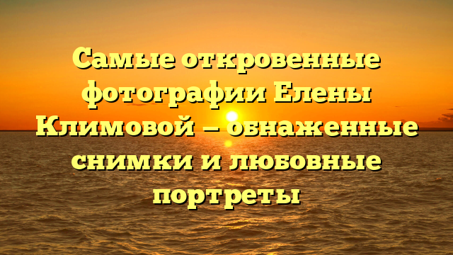 Самые откровенные фотографии Елены Климовой — обнаженные снимки и любовные портреты