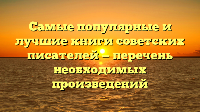 Самые популярные и лучшие книги советских писателей — перечень необходимых произведений