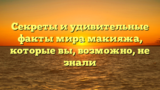 Секреты и удивительные факты мира макияжа, которые вы, возможно, не знали