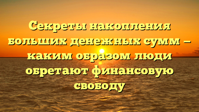 Секреты накопления больших денежных сумм — каким образом люди обретают финансовую свободу