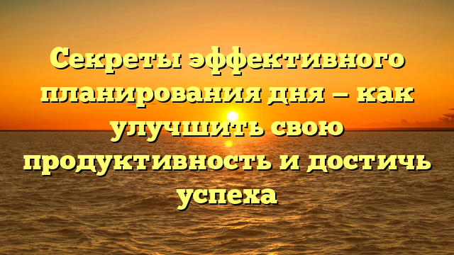 Секреты эффективного планирования дня — как улучшить свою продуктивность и достичь успеха