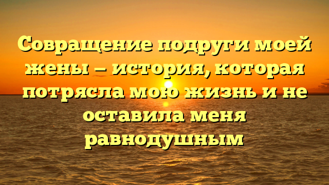 Совращение подруги моей жены — история, которая потрясла мою жизнь и не оставила меня равнодушным