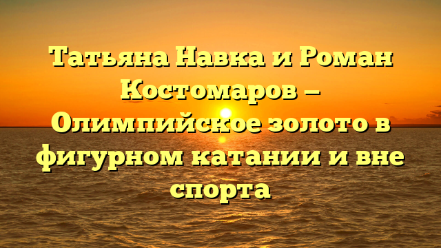 Татьяна Навка и Роман Костомаров — Олимпийское золото в фигурном катании и вне спорта