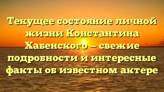 Текущее состояние личной жизни Константина Хабенского — свежие подробности и интересные факты об известном актере