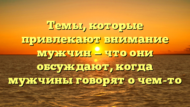 Темы, которые привлекают внимание мужчин — что они обсуждают, когда мужчины говорят о чем-то