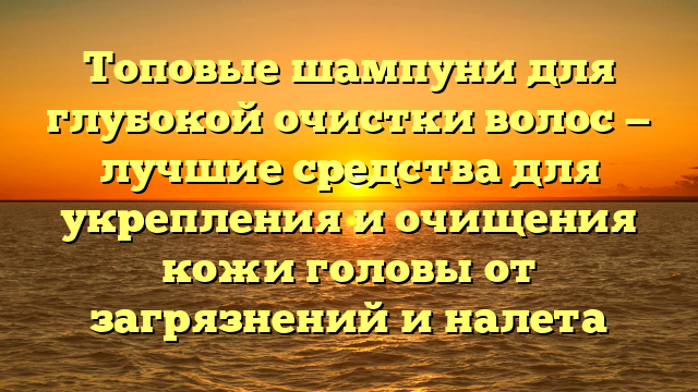 Топовые шампуни для глубокой очистки волос — лучшие средства для укрепления и очищения кожи головы от загрязнений и налета
