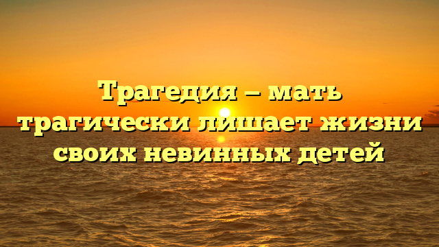 Трагедия — мать трагически лишает жизни своих невинных детей