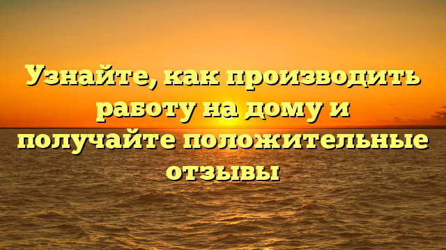 Узнайте, как производить работу на дому и получайте положительные отзывы