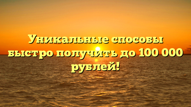 Уникальные способы быстро получить до 100 000 рублей!