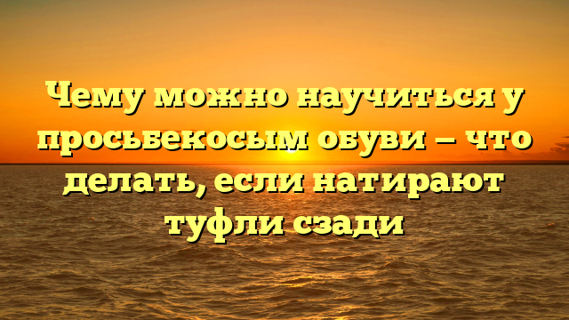 Чему можно научиться у просьбекосым обуви — что делать, если натирают туфли сзади