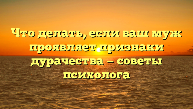 Что делать, если ваш муж проявляет признаки дурачества — советы психолога