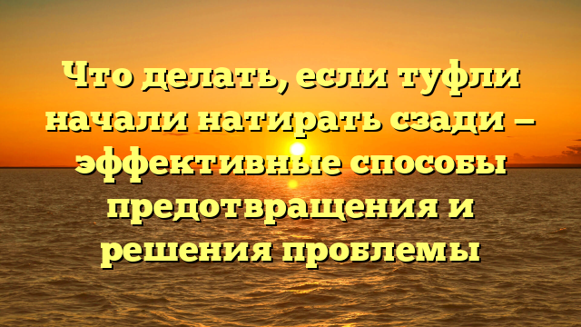 Что делать, если туфли начали натирать сзади — эффективные способы предотвращения и решения проблемы