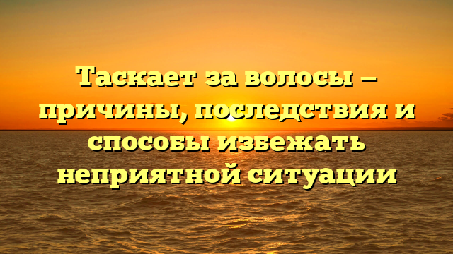 Таскает за волосы — причины, последствия и способы избежать неприятной ситуации