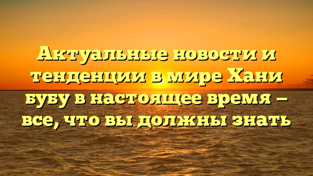 Актуальные новости и тенденции в мире Хани бубу в настоящее время — все, что вы должны знать
