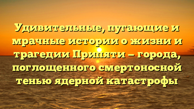 Удивительные, пугающие и мрачные истории о жизни и трагедии Припяти — города, поглощенного смертоносной тенью ядерной катастрофы