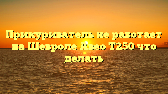 Прикуриватель не работает на Шевроле Авео Т250 что делать