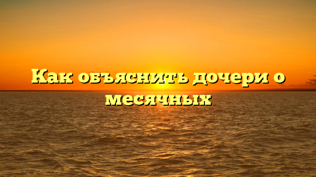 Как объяснить дочери о месячных