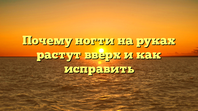 Почему ногти на руках растут вверх и как исправить
