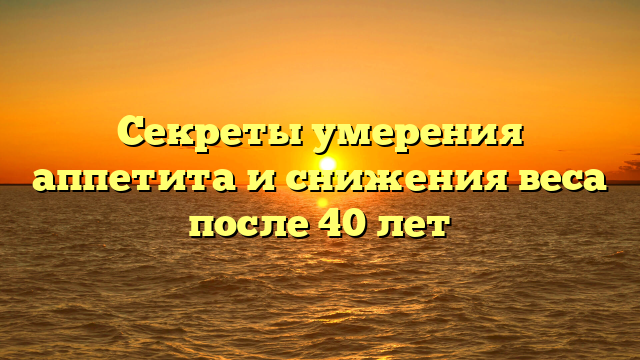 Секреты умерения аппетита и снижения веса после 40 лет